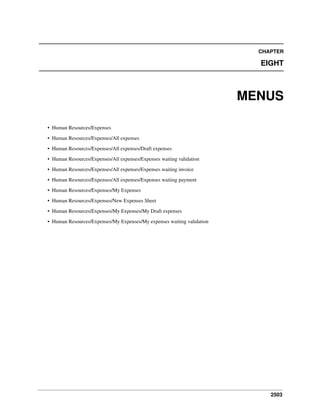 CHAPTER

EIGHT

MENUS
• Human Resources/Expenses
• Human Resources/Expenses/All expenses
• Human Resources/Expenses/All expenses/Draft expenses
• Human Resources/Expenses/All expenses/Expenses waiting validation
• Human Resources/Expenses/All expenses/Expenses waiting invoice
• Human Resources/Expenses/All expenses/Expenses waiting payment
• Human Resources/Expenses/My Expenses
• Human Resources/Expenses/New Expenses Sheet
• Human Resources/Expenses/My Expenses/My Draft expenses
• Human Resources/Expenses/My Expenses/My expenses waiting validation

2503

 