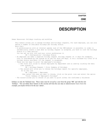CHAPTER

ONE

DESCRIPTION
Human Resources: Holidays tracking and workflow

This module allows you to manage holidays and holidays requests. For each employee, you can also
define a number of available holidays per holiday status.
Note that:
- A synchronisation with an internal agenda (use of the CRM module) is possible: in order to
automatically create a case when an holiday request is accepted, you have to link the holidays
status to a case section.
You can set up this info and your colour preferences in
HR  Configuration  Holidays Status
- An employee can make a negative holiday request (holiday request of -2 days for example),
this is considered by the system as an ask for more off-days. It will increase his total of th
holiday status available (if the request is accepted).
- There are two ways to print the employee’s holidays:
* The first will allow to choose employees by department and is used by clicking the menu
item located in
HR  Holidays Request  Print Summary of Holidays
* The second will allow you to choose the holidays report for specific employees.
Go on the list
HR  Employees  Employees
then select the ones you want to choose, click on the print icon and select the option
’Print Summary of Employee’s Holidays’
- The wizard allows you to choose if you want to print either the Confirmed & Validated

holidays or only the Validated ones. These states must be set up by a user from the group ‘HR’ and with the role
‘holidays’. You can deﬁne these features in the security tab from the user data in Administration Users Users for
example, you maybe will do it for the user ‘admin’.

2513

 