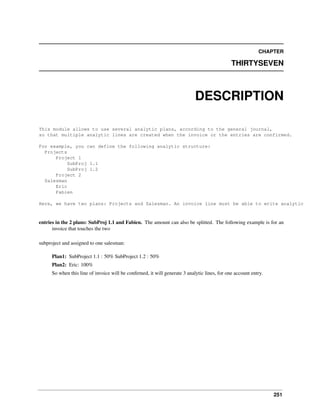 CHAPTER

THIRTYSEVEN

DESCRIPTION
This module allows to use several analytic plans, according to the general journal,
so that multiple analytic lines are created when the invoice or the entries are confirmed.
For example, you can define the following analytic structure:
Projects
Project 1
SubProj 1.1
SubProj 1.2
Project 2
Salesman
Eric
Fabien
Here, we have two plans: Projects and Salesman. An invoice line must be able to write analytic

entries in the 2 plans: SubProj 1.1 and Fabien. The amount can also be splitted. The following example is for an
invoice that touches the two
subproject and assigned to one salesman:
Plan1: SubProject 1.1 : 50% SubProject 1.2 : 50%
Plan2: Eric: 100%
So when this line of invoice will be conﬁrmed, it will generate 3 analytic lines, for one account entry.

251

 