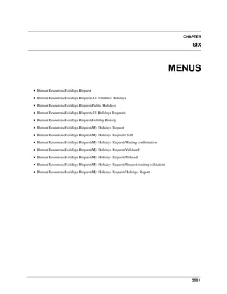 CHAPTER

SIX

MENUS
• Human Resources/Holidays Request
• Human Resources/Holidays Request/All Validated Holidays
• Human Resources/Holidays Request/Public Holidays
• Human Resources/Holidays Request/All Holidays Requests
• Human Resources/Holidays Request/Holiday History
• Human Resources/Holidays Request/My Holidays Request
• Human Resources/Holidays Request/My Holidays Request/Draft
• Human Resources/Holidays Request/My Holidays Request/Waiting conﬁrmation
• Human Resources/Holidays Request/My Holidays Request/Validated
• Human Resources/Holidays Request/My Holidays Request/Refused
• Human Resources/Holidays Request/My Holidays Request/Request waiting validation
• Human Resources/Holidays Request/My Holidays Request/Holidays Report

2551

 