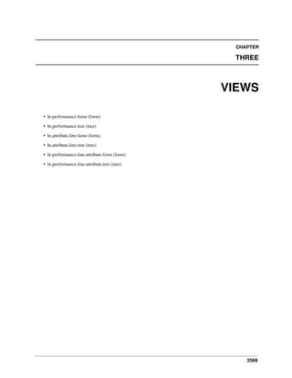 CHAPTER

THREE

VIEWS
• hr.performance.form (form)
• hr.performance.tree (tree)
• hr.attribute.line.form (form)
• hr.attribute.line.tree (tree)
• hr.performance.line.attribute.form (form)
• hr.performance.line.attribute.tree (tree)

2569

 
