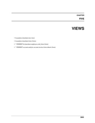 CHAPTER

FIVE

VIEWS
• hr.analytic.timesheet.tree (tree)
• hr.analytic.timesheet.form (form)
• * INHERIT hr.timesheet.employee.extd_form (form)
• * INHERIT account.analytic.account.invoice.form.inherit (form)

2603

 