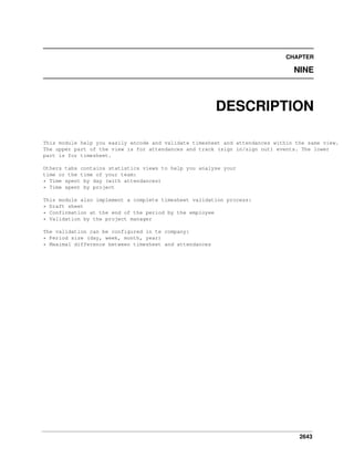 CHAPTER

NINE

DESCRIPTION
This module help you easily encode and validate timesheet and attendances within the same view.
The upper part of the view is for attendances and track (sign in/sign out) events. The lower
part is for timesheet.
Others tabs contains statistics views to help you analyse your
time or the time of your team:
* Time spent by day (with attendances)
* Time spent by project
This module also implement a complete timesheet validation process:
* Draft sheet
* Confirmation at the end of the period by the employee
* Validation by the project manager
The validation can be configured in te company:
* Period size (day, week, month, year)
* Maximal difference between timesheet and attendances

2643

 