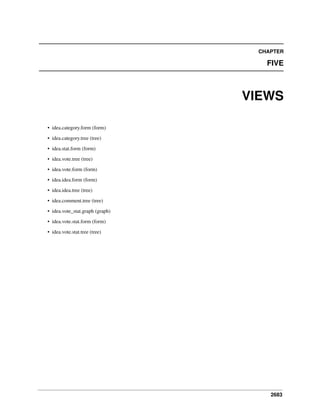 CHAPTER

FIVE

VIEWS
• idea.category.form (form)
• idea.category.tree (tree)
• idea.stat.form (form)
• idea.vote.tree (tree)
• idea.vote.form (form)
• idea.idea.form (form)
• idea.idea.tree (tree)
• idea.comment.tree (tree)
• idea.vote_stat.graph (graph)
• idea.vote.stat.form (form)
• idea.vote.stat.tree (tree)

2683

 