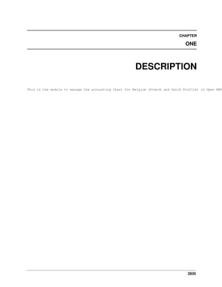 CHAPTER

ONE

DESCRIPTION

This is the module to manage the accounting chart for Belgium (French and Dutch Profile) in Open ERP

2835

 