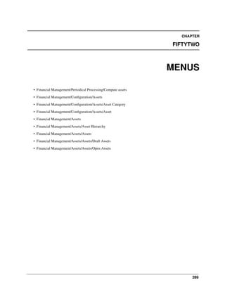 CHAPTER

FIFTYTWO

MENUS
• Financial Management/Periodical Processing/Compute assets
• Financial Management/Conﬁguration/Assets
• Financial Management/Conﬁguration/Assets/Asset Category
• Financial Management/Conﬁguration/Assets/Asset
• Financial Management/Assets
• Financial Management/Assets/Asset Hierarchy
• Financial Management/Assets/Assets
• Financial Management/Assets/Assets/Draft Assets
• Financial Management/Assets/Assets/Open Assets

289

 