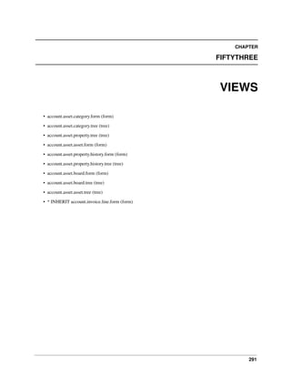 CHAPTER

FIFTYTHREE

VIEWS
• account.asset.category.form (form)
• account.asset.category.tree (tree)
• account.asset.property.tree (tree)
• account.asset.asset.form (form)
• account.asset.property.history.form (form)
• account.asset.property.history.tree (tree)
• account.asset.board.form (form)
• account.asset.board.tree (tree)
• account.asset.asset.tree (tree)
• * INHERIT account.invoice.line.form (form)

291

 