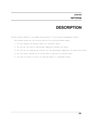 CHAPTER

FIFTYFIVE

DESCRIPTION
Account Balance Module is an added functionality to the Financial Management module.
This module gives you the various options for printing balance sheet.
1. You can compare the balance sheet for different years.
2. You can set the cash or percentage comparison between two years.
3. You can set the referential account for the percentage comparison for particular years.
4. You can select periods as an actual date or periods as creation date.
5. You have an option to print the desired report in Landscape format.

299

 