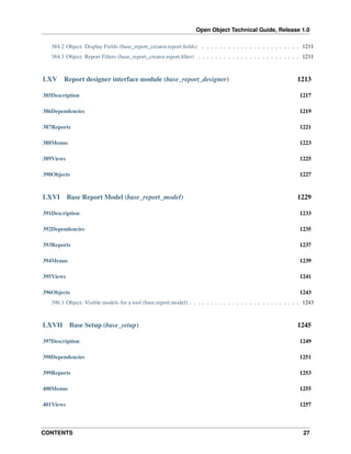 Open Object Technical Guide, Release 1.0
384.2 Object: Display Fields (base_report_creator.report.ﬁelds) . . . . . . . . . . . . . . . . . . . . . . . 1211
384.3 Object: Report Filters (base_report_creator.report.ﬁlter) . . . . . . . . . . . . . . . . . . . . . . . . 1211

LXV

Report designer interface module (base_report_designer)

1213

385Description

1217

386Dependencies

1219

387Reports

1221

388Menus

1223

389Views

1225

390Objects

1227

LXVI

Base Report Model (base_report_model)

1229

391Description

1233

392Dependencies

1235

393Reports

1237

394Menus

1239

395Views

1241

396Objects

1243

396.1 Object: Visible models for a tool (base.report.model) . . . . . . . . . . . . . . . . . . . . . . . . . . 1243

LXVII

Base Setup (base_setup)

1245

397Description

1249

398Dependencies

1251

399Reports

1253

400Menus

1255

401Views

1257

CONTENTS

27

 