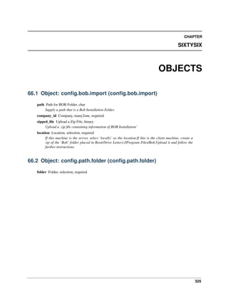 CHAPTER

SIXTYSIX

OBJECTS
66.1 Object: conﬁg.bob.import (conﬁg.bob.import)
path Path for BOB Folder, char
Supply a path that is a Bob Installation Folder.
company_id Company, many2one, required
zipped_ﬁle Upload a Zip File, binary
Upload a .zip ﬁle containing information of BOB Installation’
location Location, selection, required
If this machine is the server, select ‘locally’ as the location.If this is the client machine, create a
zip of the ‘Bob’ folder placed in Root(Drive Letter)://Program Files/Bob.Upload it and follow the
further instructions.

66.2 Object: conﬁg.path.folder (conﬁg.path.folder)
folder Folder, selection, required

325

 