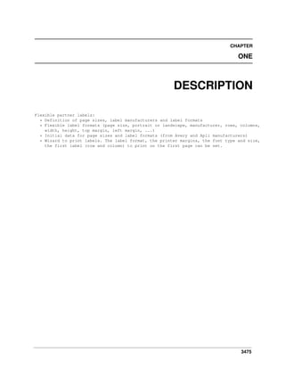 CHAPTER

ONE

DESCRIPTION
Flexible partner labels:
* Definition of page sizes, label manufacturers and label formats
* Flexible label formats (page size, portrait or landscape, manufacturer, rows, columns,
width, height, top margin, left margin, ...)
* Initial data for page sizes and label formats (from Avery and Apli manufacturers)
* Wizard to print labels. The label format, the printer margins, the font type and size,
the first label (row and column) to print on the first page can be set.

3475

 