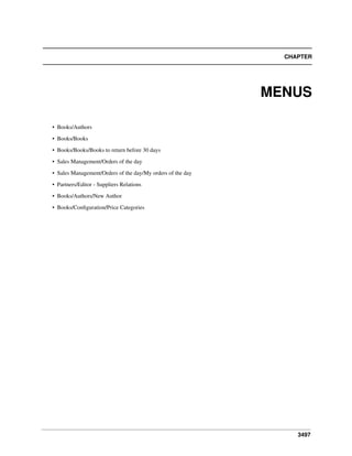 CHAPTER

MENUS
• Books/Authors
• Books/Books
• Books/Books/Books to return before 30 days
• Sales Management/Orders of the day
• Sales Management/Orders of the day/My orders of the day
• Partners/Editor - Suppliers Relations
• Books/Authors/New Author
• Books/Conﬁguration/Price Categories

3497

 
