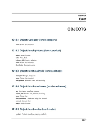 CHAPTER

EIGHT

OBJECTS
1218.1 Object: Category (lunch.category)
name Name, char, required

1218.2 Object: lunch.product (lunch.product)
active Active, boolean
price Price, ﬂoat
category_id Category, selection
name Name, char, required
description Description, char

1218.3 Object: lunch.cashbox (lunch.cashbox)
manager Manager, many2one
name Name, char, required
sum_remain Remained Total, ﬂoat, readonly

1218.4 Object: lunch.cashmove (lunch.cashmove)
box Box Name, many2one, required
create_date Created date, datetime, readonly
name Name, char
user_cashmove User Name, many2one, required
amount Amount, ﬂoat
active Active, boolean

1218.5 Object: lunch.order (lunch.order)
product Product, many2one, required, readonly

3517

 