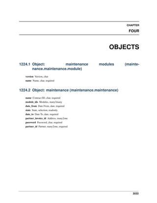 CHAPTER

FOUR

OBJECTS
1224.1 Object:
maintenance
nance.maintenance.module)

modules

(mainte-

version Version, char
name Name, char, required

1224.2 Object: maintenance (maintenance.maintenance)
name Contract ID, char, required
module_ids Modules, many2many
date_from Date From, date, required
state State, selection, readonly
date_to Date To, date, required
partner_invoice_id Address, many2one
password Password, char, required
partner_id Partner, many2one, required

3533

 