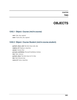 CHAPTER

TWO

OBJECTS
1242.1 Object: Course (md.hr.course)
code Code, char, required
name Course title, char, required

1242.2 Object: Course Student (md.hr.course.student)
payback_clause_ends Pay back clause ends, date
employee_id Employee, many2one
amount Amount, ﬂoat
personal_contribution Personal Contribution, boolean
state State, selection
payback_clause Pay back clause (in %), ﬂoat
date Date followed, date
course_id Course, many2one

3581

 