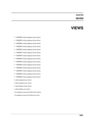 CHAPTER

SEVEN

VIEWS
• * INHERIT md.hr.employee.form (form)
• * INHERIT md.hr.employee.form (form)
• * INHERIT md.hr.employee.form (form)
• * INHERIT md.hr.employee.form (form)
• * INHERIT md.hr.employee.form (form)
• * INHERIT md.hr.employee.form (form)
• * INHERIT md.hr.employee.form (form)
• * INHERIT md.hr.employee.form (form)
• * INHERIT md.hr.employee.form (form)
• * INHERIT md.hr.employee.form (form)
• * INHERIT md.hr.employee.form (form)
• * INHERIT md.hr.employee.form (form)
• * INHERIT md.hr.employee.form (form)
• * INHERIT md.hr.employee.form (form)
• md.hr.employee.tree (tree)
• md.hr.employee.tree (tree)
• md.hr.address.form (form)
• md.hr.address.tree (tree)
• hr.employee.max.travel.allow.form (form)
• hr.employee.max.travel.allow.tree (tree)

3595

 