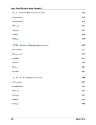 Open Object Technical Guide, Release 1.0

LXXX

Dashboard for sales (board_sale)

1453

475Description

1457

476Dependencies

1459

477Reports

1461

478Menus

1463

479Views

1465

480Objects

1467

LXXXI

Bookstore Verticalisation (bookstore)

1469

481Description

1473

482Dependencies

1475

483Reports

1477

484Menus

1479

485Views

1481

486Objects

1483

LXXXII

CCI Account (cci_account)

1485

487Description

1489

488Dependencies

1491

489Reports

1493

490Menus

1495

491Views

1497

492Objects

1499

32

CONTENTS

 