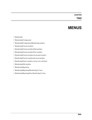 CHAPTER

TWO

MENUS
• Membership
• Membership/Conﬁguration
• Membership/Conﬁguration/Membership products
• Membership/Current members
• Membership/Current members/Paid members
• Membership/Current members/Free members
• Membership/Current members/Associated members
• Membership/Current members/Invoiced members
• Membership/Future members (invoice not conﬁrmed)
• Membership/Old members
• Membership/Reporting
• Membership/Reporting/Membership by Years
• Membership/Reporting/New Membership by Years

3609

 