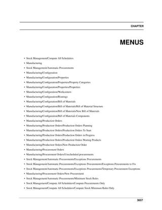 CHAPTER

MENUS
• Stock Management/Compute All Schedulers
• Manufacturing
• Stock Management/Automatic Procurements
• Manufacturing/Conﬁguration
• Manufacturing/Conﬁguration/Properties
• Manufacturing/Conﬁguration/Properties/Property Categories
• Manufacturing/Conﬁguration/Properties/Properties
• Manufacturing/Conﬁguration/Workcenters
• Manufacturing/Conﬁguration/Routings
• Manufacturing/Conﬁguration/Bill of Materials
• Manufacturing/Conﬁguration/Bill of Materials/Bill of Material Structure
• Manufacturing/Conﬁguration/Bill of Materials/New Bill of Materials
• Manufacturing/Conﬁguration/Bill of Materials Components
• Manufacturing/Production Orders
• Manufacturing/Production Orders/Production Orders Planning
• Manufacturing/Production Orders/Production Orders To Start
• Manufacturing/Production Orders/Production Orders in Progress
• Manufacturing/Production Orders/Production Orders Waiting Products
• Manufacturing/Production Orders/New Production Order
• Manufacturing/Procurement Orders
• Manufacturing/Procurement Orders/Unscheduled procurements
• Stock Management/Automatic Procurements/Exceptions Procurements
• Stock Management/Automatic Procurements/Exceptions Procurements/Exceptions Procurements to Fix
• Stock Management/Automatic Procurements/Exceptions Procurements/Temporary Procurement Exceptions
• Manufacturing/Procurement Orders/New Procurement
• Stock Management/Automatic Procurements/Minimum Stock Rules
• Stock Management/Compute All Schedulers/Compute Procurements Only
• Stock Management/Compute All Schedulers/Compute Stock Minimum Rules Only

3657

 