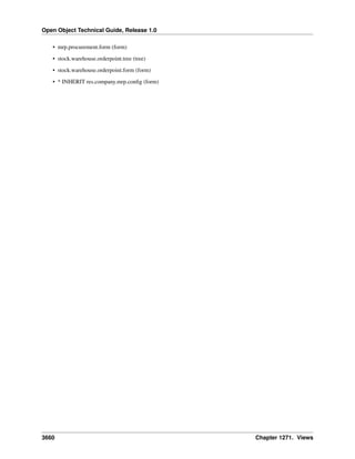 Open Object Technical Guide, Release 1.0
• mrp.procurement.form (form)
• stock.warehouse.orderpoint.tree (tree)
• stock.warehouse.orderpoint.form (form)
• * INHERIT res.company.mrp.conﬁg (form)

3660

Chapter 1271. Views

 