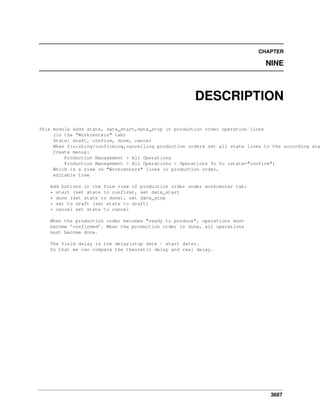 CHAPTER

NINE

DESCRIPTION

This module adds state, date_start,date_stop in production order operation lines
(in the "Workcenters" tab)
State: draft, confirm, done, cancel
When finishing/confirming,cancelling production orders set all state lines to the according sta
Create menus:
Production Management > All Operations
Production Management > All Operations > Operations To Do (state="confirm")
Which is a view on "Workcenters" lines in production order,
editable tree
Add buttons in the form view of production order under workcenter tab:
* start (set state to confirm), set date_start
* done (set state to done), set date_stop
* set to draft (set state to draft)
* cancel set state to cancel
When the production order becomes "ready to produce", operations must
become ’confirmed’. When the production order is done, all operations
must become done.
The field delay is the delay(stop date - start date).
So that we can compare the theoretic delay and real delay.

3687

 