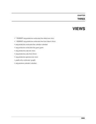 CHAPTER

THREE

VIEWS
• * INHERIT mrp.production.workcenter.line.inherit.tree (tree)
• * INHERIT mrp.production.workcenter.line.form.inherit (form)
• mrp.production.workcenter.line.calendar (calendar)
• mrp.production.workcenter.line.gantt (gantt)
• mrp.production.code.tree (tree)
• mrp.production.code.form (form)
• mrp.production.operation.tree (tree)
• graph.in.hrs.workcenter (graph)
• mrp.perations.calendar (calendar)

3695

 