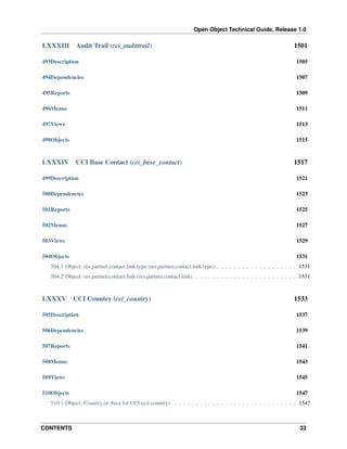 Open Object Technical Guide, Release 1.0

LXXXIII

Audit Trail (cci_audittrail)

1501

493Description

1505

494Dependencies

1507

495Reports

1509

496Menus

1511

497Views

1513

498Objects

1515

LXXXIV

CCI Base Contact (cci_base_contact)

1517

499Description

1521

500Dependencies

1523

501Reports

1525

502Menus

1527

503Views

1529

504Objects

1531

504.1 Object: res.partner.contact.link.type (res.partner.contact.link.type) . . . . . . . . . . . . . . . . . . . 1531
504.2 Object: res.partner.contact.link (res.partner.contact.link) . . . . . . . . . . . . . . . . . . . . . . . . 1531

LXXXV

CCI Country (cci_country)

1533

505Description

1537

506Dependencies

1539

507Reports

1541

508Menus

1543

509Views

1545

510Objects

1547

510.1 Object: Country or Area for CCI (cci.country) . . . . . . . . . . . . . . . . . . . . . . . . . . . . . 1547

CONTENTS

33

 