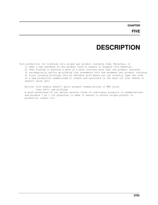 CHAPTER

FIVE

DESCRIPTION
Turn production lot tracking into unique per product instance code. Moreover, it
1) adds a new checkbox on the product form to enable or disable this behavior
2) then forbids to perform a move if a move involves more than one product instance
3) automagically splits up picking list movements into one movement per product instance
4) turns incoming pickings into an editable grid where you can directly type the code
of a new production number/code to create and associate to the move (it also checks it
doesn’t exist yet)
Notice: this module doesn’t split product nomemclatures in MRP since
they don’t use pickings
A good workaround is too define several lines of individual products in nomemclatures
and produce 1 by 1 (if possible) to make it easier to encore unique prodlot in
production orders too.

3703

 
