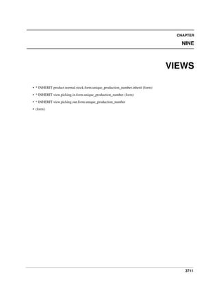 CHAPTER

NINE

VIEWS
• * INHERIT product.normal.stock.form.unique_production_number.inherit (form)
• * INHERIT view.picking.in.form.unique_production_number (form)
• * INHERIT view.picking.out.form.unique_production_number
• (form)

3711

 