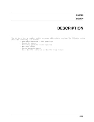 CHAPTER

SEVEN

DESCRIPTION
The aim is to have a complete module to manage all products repairs. The following topics
should be covered by this module:
* Add/remove products in the reparation
* Impact for stocks
* Invoicing (products and/or services)
* Warranty concept
* Repair quotation report
* Notes for the technician and for the final customer

3735

 