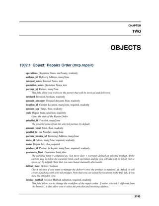 CHAPTER

TWO

OBJECTS
1302.1 Object: Repairs Order (mrp.repair)
operations Operation Lines, one2many, readonly
address_id Delivery Address, many2one
internal_notes Internal Notes, text
quotation_notes Quotation Notes, text
partner_id Partner, many2one
This ﬁeld allow you to choose the parner that will be invoiced and delivered
invoiced Invoiced, boolean, readonly
amount_untaxed Untaxed Amount, ﬂoat, readonly
location_id Current Location, many2one, required, readonly
amount_tax Taxes, ﬂoat, readonly
state Repair State, selection, readonly
Gives the state of the Repair Order
pricelist_id Pricelist, many2one
The pricelist comes from the selected partner, by default.
amount_total Total, ﬂoat, readonly
prodlot_id Lot Number, many2one
partner_invoice_id Invoicing Address, many2one
move_id Move, many2one, required, readonly
name Repair Ref, char, required
product_id Product to Repair, many2one, required, readonly
guarantee_limit Guarantee limit, date
The garantee limit is computed as: last move date + warranty deﬁned on selected product. If the
current date is below the garantee limit, each operation and fee you will add will be set as ‘not to
invoiced’ by default. Note that you can change manually afterwards.
deliver_bool Deliver, boolean
Check this box if you want to manage the delivery once the product is repaired. If cheked, it will
create a packing with selected product. Note that you can select the locations in the Info tab, if you
have the extended view.
invoice_method Invoice Method, selection, required, readonly
This ﬁeld allow you to change the workﬂow of the repair order. If value selected is different from
‘No Invoice’, it also allow you to select the pricelist and invoicing address.

3745

 