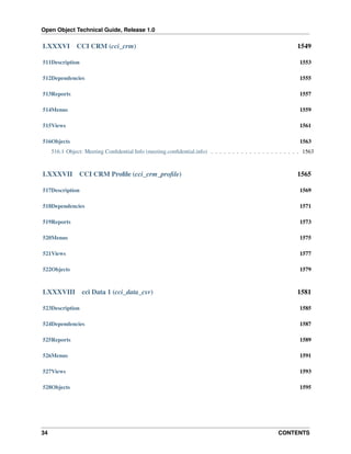 Open Object Technical Guide, Release 1.0

LXXXVI

CCI CRM (cci_crm)

1549

511Description

1553

512Dependencies

1555

513Reports

1557

514Menus

1559

515Views

1561

516Objects

1563

516.1 Object: Meeting Conﬁdential Info (meeting.conﬁdential.info) . . . . . . . . . . . . . . . . . . . . . 1563

LXXXVII

CCI CRM Proﬁle (cci_crm_proﬁle)

1565

517Description

1569

518Dependencies

1571

519Reports

1573

520Menus

1575

521Views

1577

522Objects

1579

LXXXVIII

cci Data 1 (cci_data_csv)

1581

523Description

1585

524Dependencies

1587

525Reports

1589

526Menus

1591

527Views

1593

528Objects

1595

34

CONTENTS

 