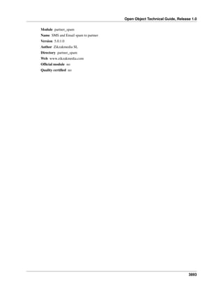 Open Object Technical Guide, Release 1.0
Module partner_spam
Name SMS and Email spam to partner
Version 5.0.1.0
Author Zikzakmedia SL
Directory partner_spam
Web www.zikzakmedia.com
Ofﬁcial module no
Quality certiﬁed no

3893

 