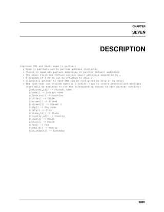 CHAPTER

SEVEN

DESCRIPTION
Improved SMS and Email spam to partner:
* Spam to partners and to partner.address (contacts)
* Choice to spam all partner addresses or partner default addresses
* The email field can contain several email addresses separated by ,
* A maximum of 3 files can be attached to emails
* Clickatell gateway to send SMS can be configured by http or by email
* The spam text can include special [[field]] tags to create personalized messages
(they will be replaced to the the corresponding values of each partner contact):
[[partner_id]] -> Partner name
[[name]] -> Contact name
[[function]] -> Function
[[title]] -> Title
[[street]] -> Street
[[street2]] -> Street 2
[[zip]] -> Zip code
[[city]] -> City
[[state_id]] -> State
[[country_id]] -> Country
[[email]] -> Email
[[phone]] -> Phone
[[fax]] -> Fax
[[mobile]] -> Mobile
[[birthdate]] -> Birthday

3895

 