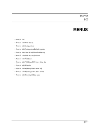 CHAPTER

SIX

MENUS
• Point of Sale
• Point of Sale/Point of Sale
• Point of Sale/Conﬁguration
• Point of Sale/Conﬁguration/Default journals
• Point of Sale/Point of Sale/Orders of the day
• Point of Sale/Point of Sale/All orders
• Point of Sale/POS Lines
• Point of Sale/POS Lines/POS Lines of the day
• Point of Sale/Reporting
• Point of Sale/Reporting/Sales of the day
• Point of Sale/Reporting/Sales of the month
• Point of Sale/Reporting/All the sales

3917

 