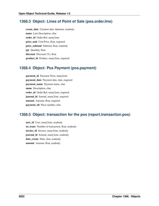 Open Object Technical Guide, Release 1.0

1368.3 Object: Lines of Point of Sale (pos.order.line)
create_date Creation date, datetime, readonly
name Line Description, char
order_id Order Ref, many2one
price_unit Unit Price, ﬂoat, required
price_subtotal Subtotal, ﬂoat, readonly
qty Quantity, ﬂoat
discount Discount (%), ﬂoat
product_id Product, many2one, required

1368.4 Object: Pos Payment (pos.payment)
payment_id Payment Term, many2one
payment_date Payment date, date, required
payment_name Payment name, char
name Description, char
order_id Order Ref, many2one, required
journal_id Journal, many2one, required
amount Amount, ﬂoat, required
payment_nb Piece number, char

1368.5 Object: transaction for the pos (report.transaction.pos)
user_id User, many2one, readonly
no_trans Number of transaction, ﬂoat, readonly
invoice_id Invoice, many2one, readonly
journal_id Journal, many2one, readonly
date_create Date, char, readonly
amount Amount, ﬂoat, readonly

3922

Chapter 1368. Objects

 