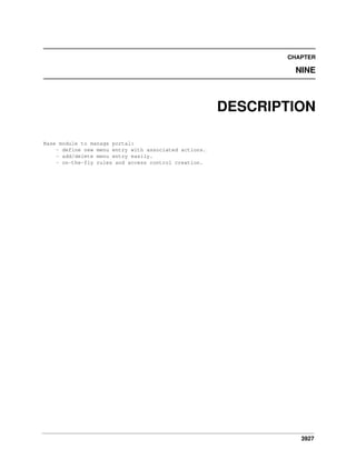 CHAPTER

NINE

DESCRIPTION
Base module to manage portal:
- define new menu entry with associated actions.
- add/delete menu entry easily.
- on-the-fly rules and access control creation.

3927

 