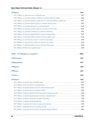 Open Object Technical Guide, Release 1.0
546Objects

1643

546.1 Object: cci_missions.site (cci_missions.site) . . . . . . . . . . . . . . . . . . . . . . . . . . . . . . 1643
546.2 Object: cci_missions.embassy_folder (cci_missions.embassy_folder) . . . . . . . . . . . . . . . . . 1643
546.3 Object: cci_missions.embassy_folder_line (cci_missions.embassy_folder_line) . . . . . . . . . . . . 1645
546.4 Object: cci_missions.dossier_type (cci_missions.dossier_type) . . . . . . . . . . . . . . . . . . . . . 1645
546.5 Object: cci_missions.dossier (cci_missions.dossier) . . . . . . . . . . . . . . . . . . . . . . . . . . 1646
546.6 Object: cci_missions.custom_code (cci_missions.custom_code) . . . . . . . . . . . . . . . . . . . . 1646
546.7 Object: cci_missions.certiﬁcate (cci_missions.certiﬁcate) . . . . . . . . . . . . . . . . . . . . . . . . 1646
546.8 Object: cci_missions.legalization (cci_missions.legalization) . . . . . . . . . . . . . . . . . . . . . . 1647
546.9 Object: cci_missions.courier_log (cci_missions.courier_log) . . . . . . . . . . . . . . . . . . . . . . 1648
546.10Object: cci_missions.ata_usage (cci_missions.ata_usage) . . . . . . . . . . . . . . . . . . . . . . . . 1648
546.11Object: cci_missions.ata_carnet (cci_missions.ata_carnet) . . . . . . . . . . . . . . . . . . . . . . . 1649
546.12Object: cci_missions.letters_log (cci_missions.letters_log) . . . . . . . . . . . . . . . . . . . . . . . 1649
546.13Object: Product Lines (product.lines) . . . . . . . . . . . . . . . . . . . . . . . . . . . . . . . . . . 1650

XCII

CCI Partner (cci_partner)

1651

547Description

1655

548Dependencies

1657

549Reports

1659

550Menus

1661

551Views

1663

552Objects

1665

552.1 Object: res.partner.state (res.partner.state) . . . . . . . . . . . . . . . . . . . . . . . . . . . . . . . . 1665
552.2 Object: res.partner.state2 (res.partner.state2) . . . . . . . . . . . . . . . . . . . . . . . . . . . . . . 1665
552.3 Object: res.partner.article.review (res.partner.article.review) . . . . . . . . . . . . . . . . . . . . . . 1665
552.4 Object: res.partner.article (res.partner.article) . . . . . . . . . . . . . . . . . . . . . . . . . . . . . . 1665
552.5 Object: res.partner.article.keywords (res.partner.article.keywords) . . . . . . . . . . . . . . . . . . . 1666
552.6 Object: res.partner.zip.group.type (res.partner.zip.group.type) . . . . . . . . . . . . . . . . . . . . . 1666
552.7 Object: res.partner.zip.group (res.partner.zip.group) . . . . . . . . . . . . . . . . . . . . . . . . . . 1666
552.8 Object: res.partner.zip (res.partner.zip) . . . . . . . . . . . . . . . . . . . . . . . . . . . . . . . . . 1666
552.9 Object: res.partner.activity.list (res.partner.activity.list) . . . . . . . . . . . . . . . . . . . . . . . . . 1666
552.10Object: res.partner.activity (res.partner.activity) . . . . . . . . . . . . . . . . . . . . . . . . . . . . . 1667
552.11Object: res.partner.activity.relation (res.partner.activity.relation) . . . . . . . . . . . . . . . . . . . . 1667

36

CONTENTS

 
