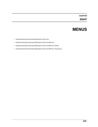 CHAPTER

EIGHT

MENUS
• Administration/Customization/Enterprise Processes
• Administration/Customization/Enterprise Processes/Process
• Administration/Customization/Enterprise Processes/Process Nodes
• Administration/Customization/Enterprise Processes/Process Transitions

4029

 