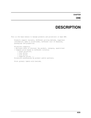CHAPTER

ONE

DESCRIPTION
This is the base module to manage products and pricelists in Open ERP.
Products support variants, different pricing methods, suppliers
information, make to stock/order, different unit of measures,
packagings and properties.
Pricelists supports:
* Multiple-level of discount (by product, category, quantities)
* Compute price based on different criteria:
* Other pricelist,
* Cost price,
* List price,
* Supplier price, ...
Pricelists preferences by product and/or partners.
Print product labels with barcode.

4039

 