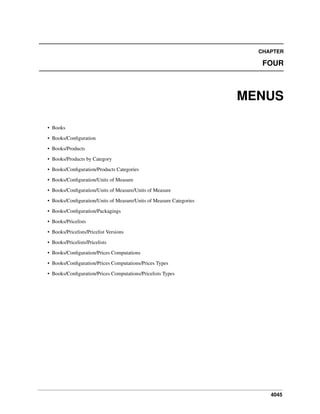 CHAPTER

FOUR

MENUS
• Books
• Books/Conﬁguration
• Books/Products
• Books/Products by Category
• Books/Conﬁguration/Products Categories
• Books/Conﬁguration/Units of Measure
• Books/Conﬁguration/Units of Measure/Units of Measure
• Books/Conﬁguration/Units of Measure/Units of Measure Categories
• Books/Conﬁguration/Packagings
• Books/Pricelists
• Books/Pricelists/Pricelist Versions
• Books/Pricelists/Pricelists
• Books/Conﬁguration/Prices Computations
• Books/Conﬁguration/Prices Computations/Prices Types
• Books/Conﬁguration/Prices Computations/Pricelists Types

4045

 