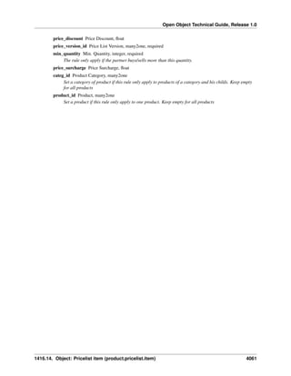 Open Object Technical Guide, Release 1.0
price_discount Price Discount, ﬂoat
price_version_id Price List Version, many2one, required
min_quantity Min. Quantity, integer, required
The rule only apply if the partner buys/sells more than this quantity.
price_surcharge Price Surcharge, ﬂoat
categ_id Product Category, many2one
Set a category of product if this rule only apply to products of a category and his childs. Keep empty
for all products
product_id Product, many2one
Set a product if this rule only apply to one product. Keep empty for all products

1416.14. Object: Pricelist item (product.pricelist.item)

4061

 