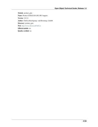 Open Object Technical Guide, Release 1.0
Module product_gtin
Name Product GTIN EAN UPC JPC Support
Version 5.0.1.0
Author ChriCar Beteiligungs- und Beratungs- GmbH
Directory product_gtin
Web http://www.chricar.at/ChriCar
Ofﬁcial module no
Quality certiﬁed no

4129

 