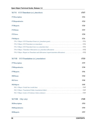 Open Object Technical Guide, Release 1.0

XCVI

CCI Timesheet (cci_timesheet)

1717

571Description

1721

572Dependencies

1723

573Reports

1725

574Menus

1727

575Views

1729

576Objects

1731

576.1 Object: CCI Timesheet Grant (cci_timesheet.grant) . . . . . . . . . . . . . . . . . . . . . . . . . . . 1731
576.2 Object: CCI Timesheet (cci.timesheet) . . . . . . . . . . . . . . . . . . . . . . . . . . . . . . . . . 1731
576.3 Object: CCI Timesheet Line (cci_timesheet.line) . . . . . . . . . . . . . . . . . . . . . . . . . . . . 1731
576.4 Object: Timesheet Affectation (cci_timesheet.affectation) . . . . . . . . . . . . . . . . . . . . . . . 1732
576.5 Object: Report on Timesheet and Affectation (report.timesheet.affectation) . . . . . . . . . . . . . . 1732

XCVII

CCI Translation (cci_translation)

1733

577Description

1737

578Dependencies

1739

579Reports

1741

580Menus

1743

581Views

1745

582Objects

1747

582.1 Object: Credit line (credit.line) . . . . . . . . . . . . . . . . . . . . . . . . . . . . . . . . . . . . . 1747
582.2 Object: Translation Folder (translation.folder) . . . . . . . . . . . . . . . . . . . . . . . . . . . . . . 1747
582.3 Object: Letter of Credence (letter.credence) . . . . . . . . . . . . . . . . . . . . . . . . . . . . . . . 1747

XCVIII

City (city)

1749

583Description

1753

584Dependencies

1755

585Reports

1757

38

CONTENTS

 