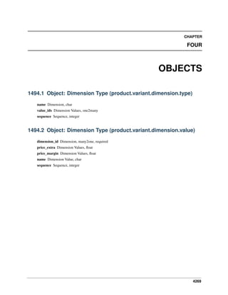 CHAPTER

FOUR

OBJECTS
1494.1 Object: Dimension Type (product.variant.dimension.type)
name Dimension, char
value_ids Dimension Values, one2many
sequence Sequence, integer

1494.2 Object: Dimension Type (product.variant.dimension.value)
dimension_id Dimension, many2one, required
price_extra Dimension Values, ﬂoat
price_margin Dimension Values, ﬂoat
name Dimension Value, char
sequence Sequence, integer

4269

 