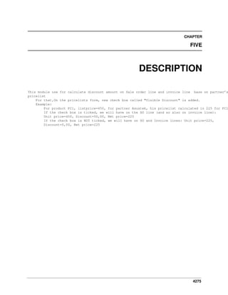 CHAPTER

FIVE

DESCRIPTION

This module use for calculate discount amount on Sale order line and invoice line base on partner’s
pricelist
For that,On the pricelists form, new check box called "Visible Discount" is added.
Example:
For product PC1, listprice=450, for partner Asustek, his pricelist calculated is 225 for PC1
If the check box is ticked, we will have on the SO line (and so also on invoice line):
Unit price=450, Discount=50,00, Net price=225
If the check box is NOT ticked, we will have on SO and Invoice lines: Unit price=225,
Discount=0,00, Net price=225

4275

 