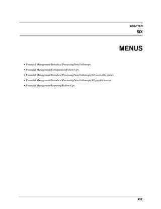 CHAPTER

SIX

MENUS
• Financial Management/Periodical Processing/Send followups
• Financial Management/Conﬁguration/Follow-Ups
• Financial Management/Periodical Processing/Send followups/All receivable entries
• Financial Management/Periodical Processing/Send followups/All payable entries
• Financial Management/Reporting/Follow-Ups

433

 