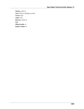 Open Object Technical Guide, Release 1.0
Module proﬁle_bi
Name Business Intelligence proﬁle
Version False
Author Tiny
Directory proﬁle_bi
Web
Ofﬁcial module no
Quality certiﬁed no

4369

 