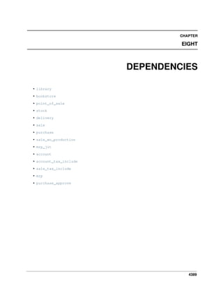 CHAPTER

EIGHT

DEPENDENCIES
• library
• bookstore
• point_of_sale
• stock
• delivery
• sale
• purchase
• sale_wo_production
• mrp_jit
• account
• account_tax_include
• sale_tax_include
• mrp
• purchase_approve

4389

 