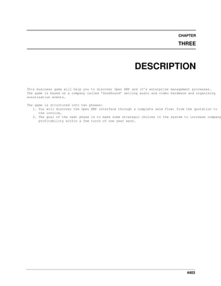 CHAPTER

THREE

DESCRIPTION
This business game will help you to discover Open ERP and it’s enterprise management processes.
The game is based on a company called ’GoodSound’ selling audio and video hardware and organising
sonorisation events.

The game is structured into two phases:
1. You will discover the Open ERP interface through a complete sale flow: from the quotation to
the invoice,
2. The goal of the next phase is to make some strategic choices in the system to increase company
profitability within a few turns of one year each.

4403

 